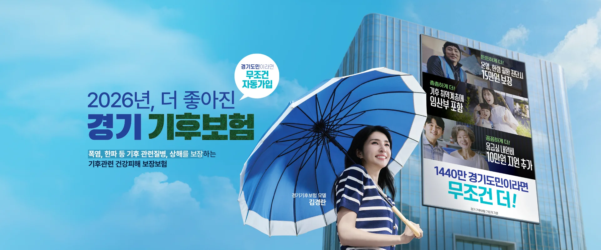 2026년, 더 좋아진
경기 기후보험

경기도민이라면
무조건 자동가입

폭염, 한파 등 기후 관련질병, 상해를 보장하는
기후관련 건강피해 보장보험


경기기후보험 모델
김경란

든든하게 더!
온열, 한랭 질환 진단시
15만원 보장

촘촘하게 더!
기후 취약계층에
임산부 포함

꼼꼼하게 더!
응급실 내원비
10만원 지원 추가

1440만 경기도민이라면
무조건 더!

경기 기후보험 가입자 기준