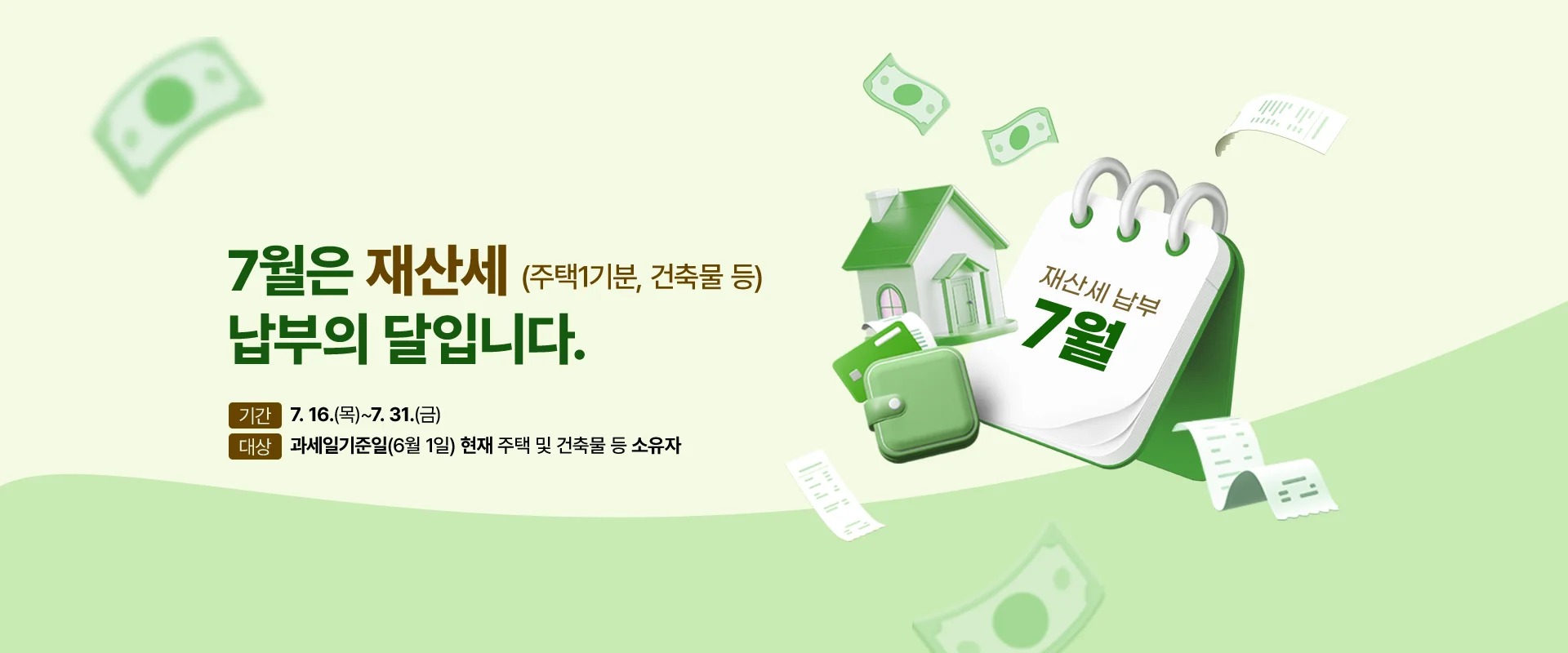 7월은 재산세 납부의 달입니다.
(주택1기분, 건축물 등)

기간 : 7. 16.(목)~7. 31.(금)
대상 : 과세일기준일(6월 1일) 현재 주택 및 건축물 등 소유자