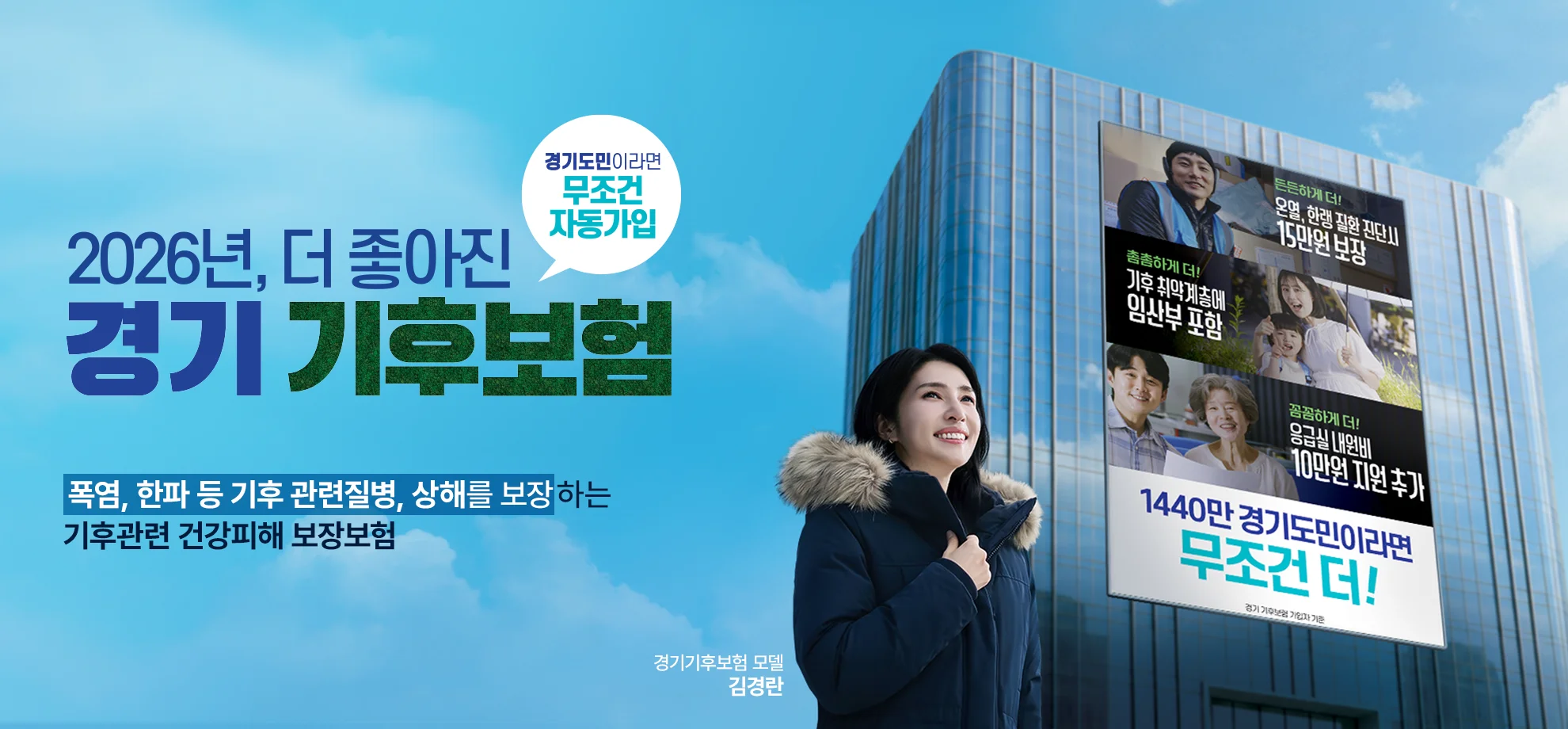 2026년, 더 좋아진
경기 기후보험

경기도민이라면
무조건 자동가입

폭염, 한파 등 기후 관련질병, 상해를 보장하는
기후관련 건강피해 보장보험


경기기후보험 모델
김경란

든든하게 더!
온열, 한랭 질환 진단시
15만원 보장

촘촘하게 더!
기후 취약계층에
임산부 포함

꼼꼼하게 더!
응급실 내원비
10만원 지원 추가

1440만 경기도민이라면
무조건 더!

경기 기후보험 가입자 기준