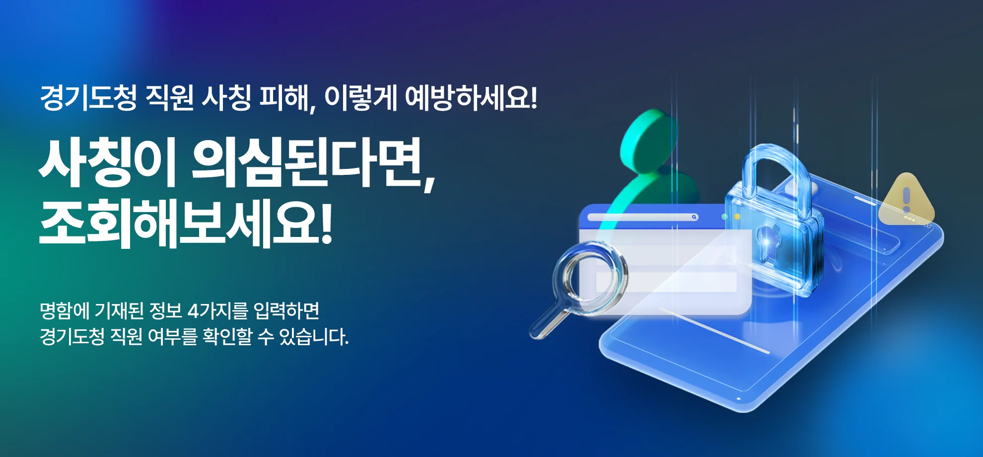 경기도청 직원 사칭 피해, 이렇게 예방하세요!

사칭이 의심된다면, 조회해보세요!

명함에 기재된 정보 4가지를 입력하면
경기도청 직원 여부를 확인할 수 있습니다.