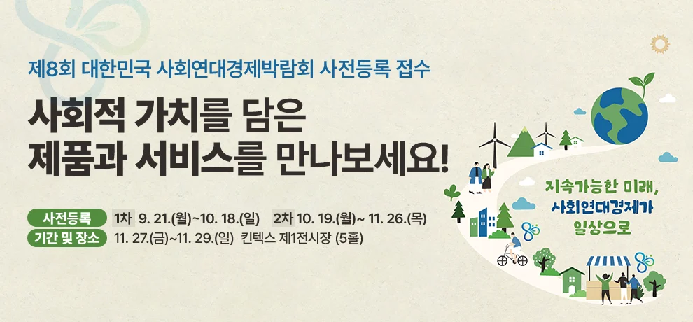 제8회 대한민국 사회연대경제박람회 사전등록 접수

사회적 가치를 담은
제품과 서비스를 만나보세요!

사전등록 : 1차 : 9. 21.(월)~10. 18.(일) | 2차 : 10. 19.(월)~ 11. 26.(목)
기간 및 장소 : 11. 27.(금)~11. 29.(일) 킨텍스 제1전시장 (5홀)