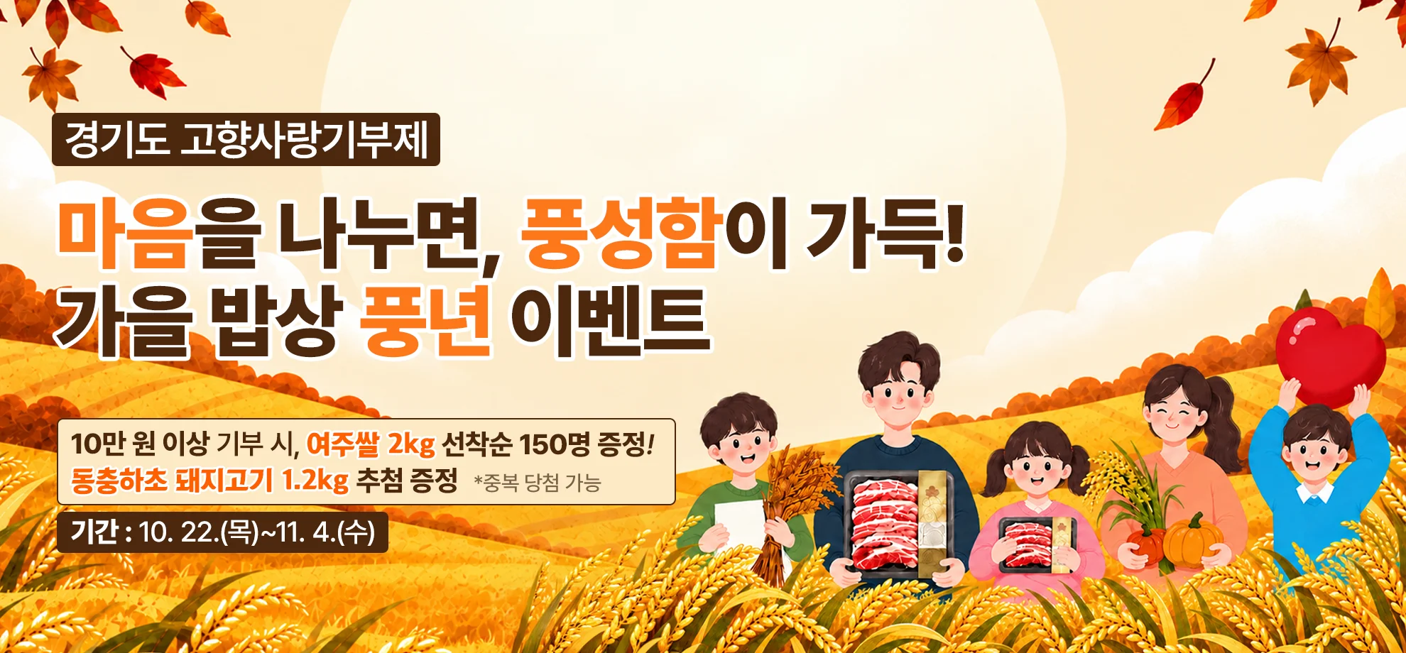 경기도 고향사랑기부제

마음을 나누면, 풍성함이 가득!
가을 밥상 풍년 이벤트

10만 원 이상 기부 시, 여주쌀 2kg 선착순 150명 증정!
돼지고기 1.2kg 추첨 증정
*중복 당첨 가능

기간 : 10. 22.(목)~11. 4.(수)