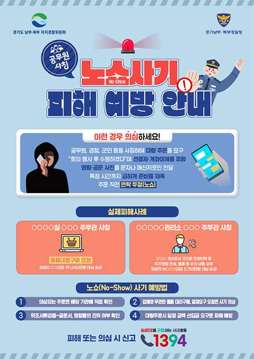 경기도 남부.북부 자치경찰위원회 / 경기남부.북부 경찰청 / 공무원 사칭 노쇼사기 피해 예방 안내 / 이런 경우 의심하세요! 공무원, 경찰, 군인 등을 사칭하며 대량 주문을 요구 '회의.행사 후 수령하겠다'며 선결제.계좌이체를 피함 명함.공문 사진을 문자나 메신저로만 전달 특정 시간까지 급하게 준비를 재촉 / 주문 직전 연락두절(노쇼) / 실제 피해사례 (OOOO실 OOO 주무관 사칭 - 물품대행구매 요청(피해자 OO대표 약 1,040만원 대납 송금), OOOOO관리소 OOO주무관 사칭(OOO 개선공사 건으로 전화연락 및 위조명함 전송, 물품 등 우선 납품 요청 피해자 (주)OOO대표 5,750만원 대납 송금)) / 노쇼(NO-Show)사기 예방법 - 1.의심되는 주문은 해당 기관에 직접 확인, 2. 업체와 무관한 물품 대리구매, 결재요구 요청은 사기 의심, 3.위조서류증-공문서, 명함등의 진위 여부 확인, 4.대량주문시 일정 금액 선입금 요구로 피해 예방 / 피해 또는 의심 시 신고 일상(13)을 구(9)하는 사(4)람들 1394